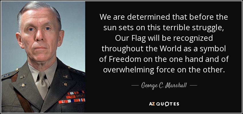 We are determined that before the sun sets on this terrible struggle, Our Flag will be recognized throughout the World as a symbol of Freedom on the one hand and of overwhelming force on the other. - George C. Marshall