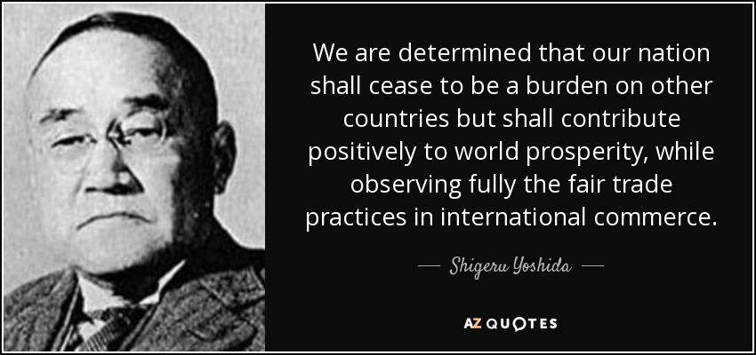 We are determined that our nation shall cease to be a burden on other countries but shall contribute positively to world prosperity, while observing fully the fair trade practices in international commerce. - Shigeru Yoshida