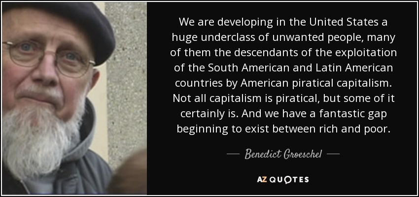 We are developing in the United States a huge underclass of unwanted people, many of them the descendants of the exploitation of the South American and Latin American countries by American piratical capitalism. Not all capitalism is piratical, but some of it certainly is. And we have a fantastic gap beginning to exist between rich and poor. - Benedict Groeschel