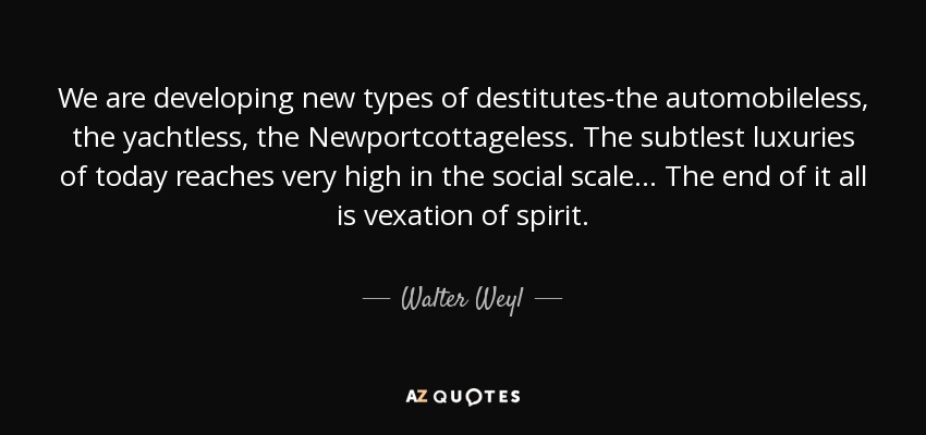 We are developing new types of destitutes-the automobileless, the yachtless, the Newportcottageless. The subtlest luxuries of today reaches very high in the social scale... The end of it all is vexation of spirit. - Walter Weyl