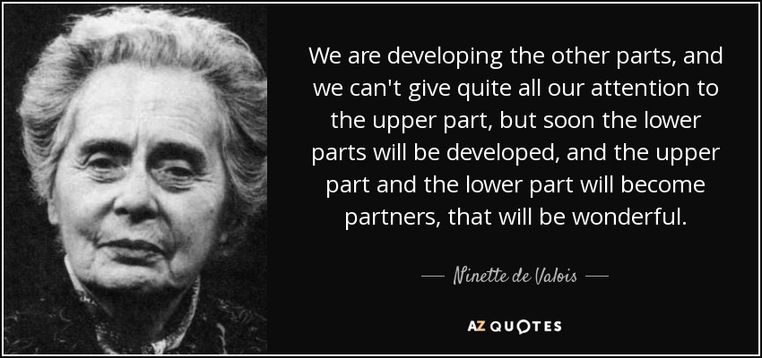 We are developing the other parts, and we can't give quite all our attention to the upper part, but soon the lower parts will be developed, and the upper part and the lower part will become partners, that will be wonderful. - Ninette de Valois