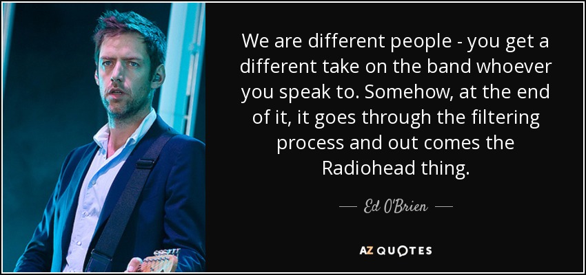 We are different people - you get a different take on the band whoever you speak to. Somehow, at the end of it, it goes through the filtering process and out comes the Radiohead thing. - Ed O'Brien