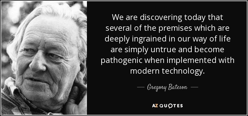 We are discovering today that several of the premises which are deeply ingrained in our way of life are simply untrue and become pathogenic when implemented with modern technology. - Gregory Bateson