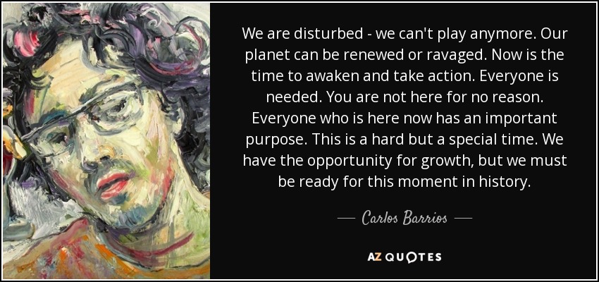 We are disturbed - we can't play anymore. Our planet can be renewed or ravaged. Now is the time to awaken and take action. Everyone is needed. You are not here for no reason. Everyone who is here now has an important purpose. This is a hard but a special time. We have the opportunity for growth, but we must be ready for this moment in history. - Carlos Barrios