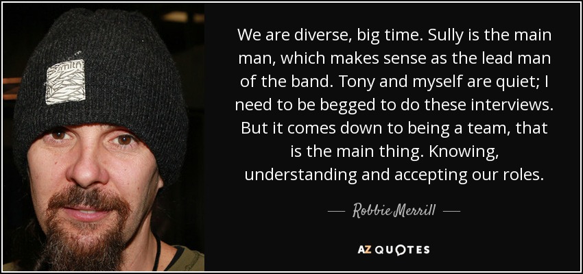 We are diverse, big time. Sully is the main man, which makes sense as the lead man of the band. Tony and myself are quiet; I need to be begged to do these interviews. But it comes down to being a team, that is the main thing. Knowing, understanding and accepting our roles. - Robbie Merrill