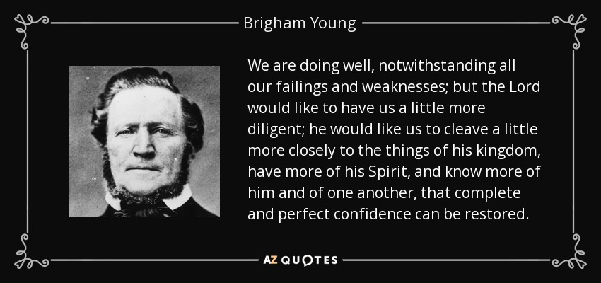 We are doing well, notwithstanding all our failings and weaknesses; but the Lord would like to have us a little more diligent; he would like us to cleave a little more closely to the things of his kingdom, have more of his Spirit, and know more of him and of one another, that complete and perfect confidence can be restored. - Brigham Young