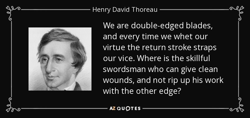 We are double-edged blades, and every time we whet our virtue the return stroke straps our vice. Where is the skillful swordsman who can give clean wounds, and not rip up his work with the other edge? - Henry David Thoreau