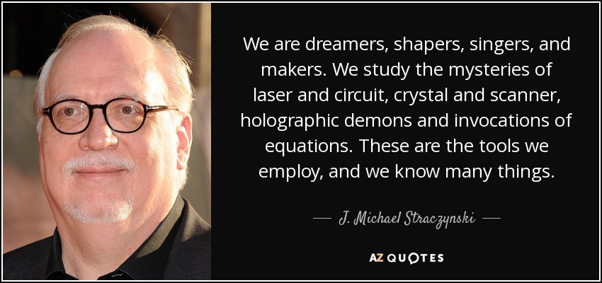 We are dreamers, shapers, singers, and makers. We study the mysteries of laser and circuit, crystal and scanner, holographic demons and invocations of equations. These are the tools we employ, and we know many things. - J. Michael Straczynski