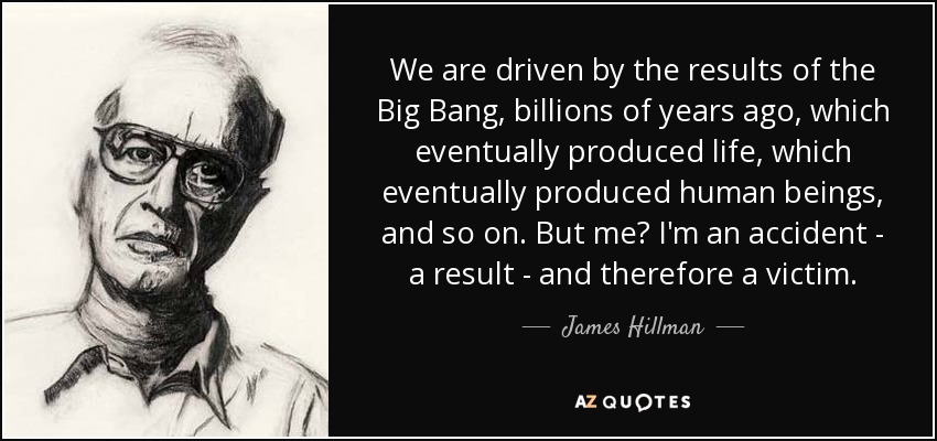 We are driven by the results of the Big Bang, billions of years ago, which eventually produced life, which eventually produced human beings, and so on. But me? I'm an accident - a result - and therefore a victim. - James Hillman