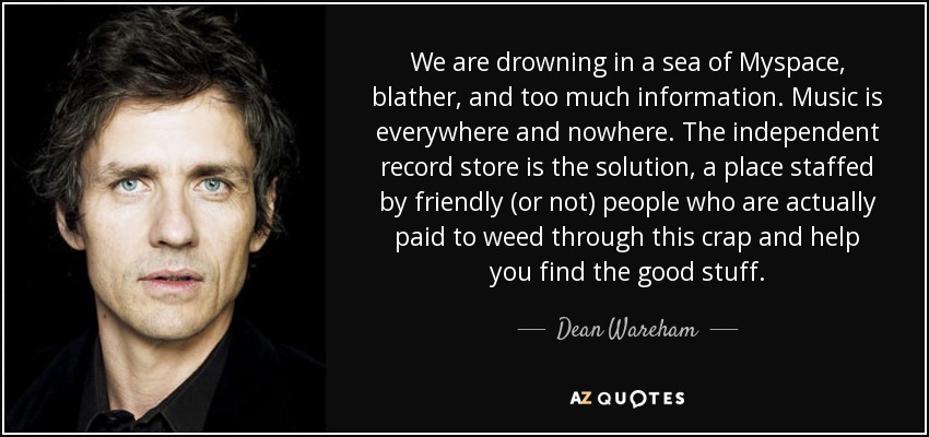 We are drowning in a sea of Myspace, blather, and too much information. Music is everywhere and nowhere. The independent record store is the solution, a place staffed by friendly (or not) people who are actually paid to weed through this crap and help you find the good stuff. - Dean Wareham