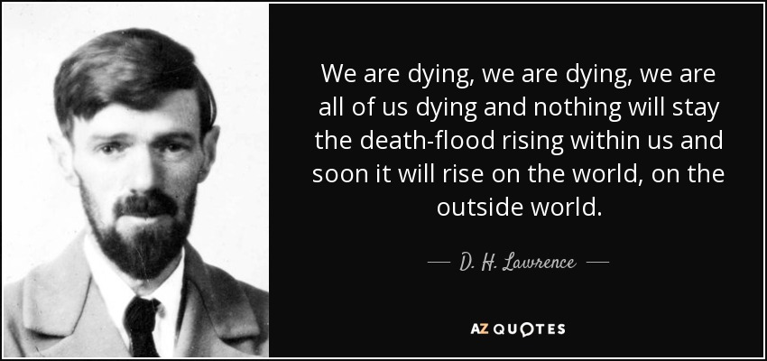 We are dying, we are dying, we are all of us dying and nothing will stay the death-flood rising within us and soon it will rise on the world, on the outside world. - D. H. Lawrence