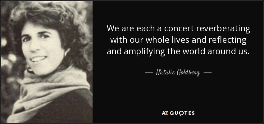 We are each a concert reverberating with our whole lives and reflecting and amplifying the world around us. - Natalie Goldberg