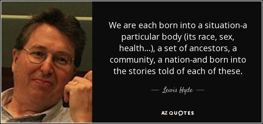 We are each born into a situation-a particular body (its race, sex, health...), a set of ancestors, a community, a nation-and born into the stories told of each of these. - Lewis Hyde