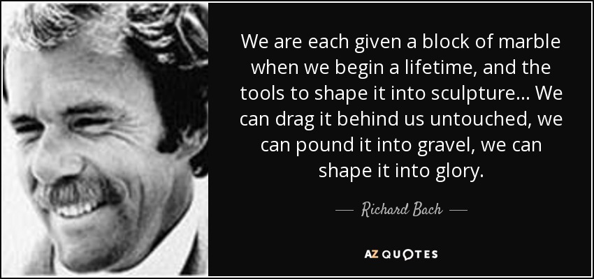 We are each given a block of marble when we begin a lifetime, and the tools to shape it into sculpture... We can drag it behind us untouched, we can pound it into gravel, we can shape it into glory. - Richard Bach