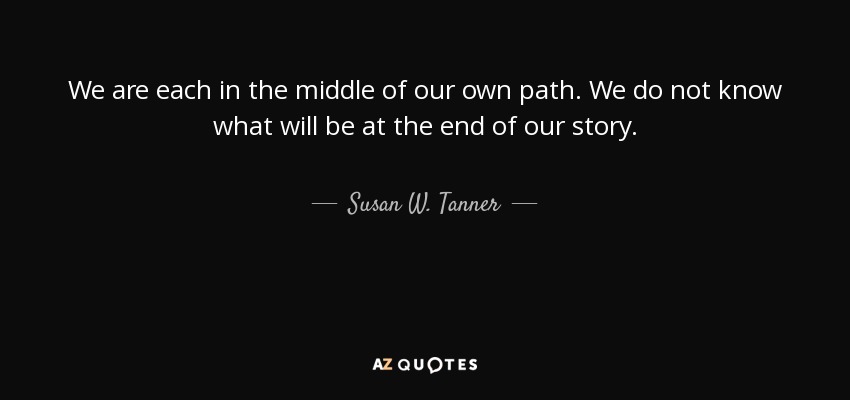 We are each in the middle of our own path. We do not know what will be at the end of our story. - Susan W. Tanner