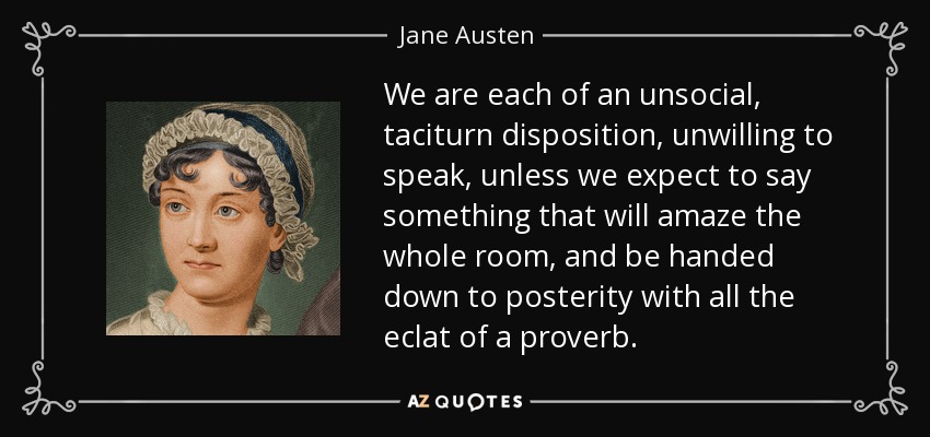 We are each of an unsocial, taciturn disposition, unwilling to speak, unless we expect to say something that will amaze the whole room, and be handed down to posterity with all the eclat of a proverb. - Jane Austen