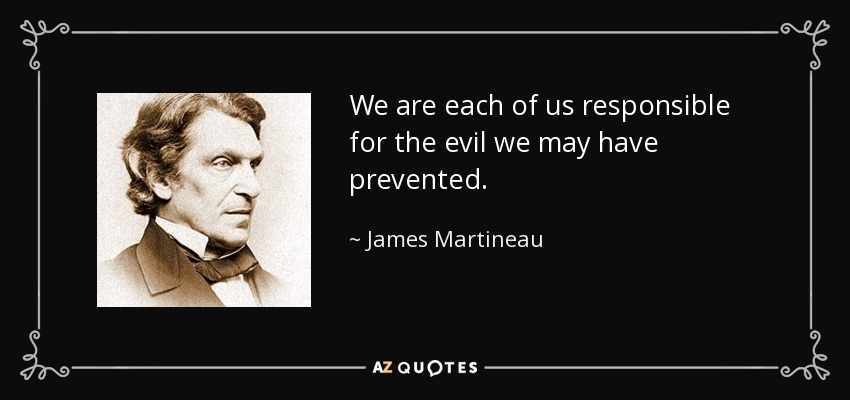 We are each of us responsible for the evil we may have prevented. - James Martineau