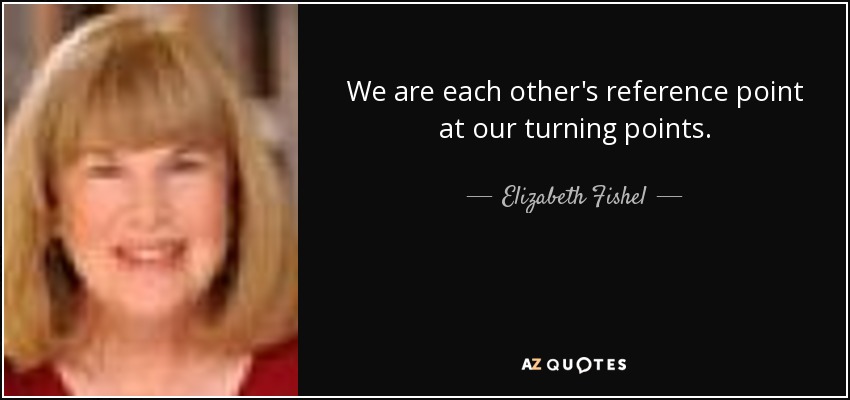 We are each other's reference point at our turning points. - Elizabeth Fishel