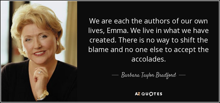 We are each the authors of our own lives, Emma. We live in what we have created. There is no way to shift the blame and no one else to accept the accolades. - Barbara Taylor Bradford