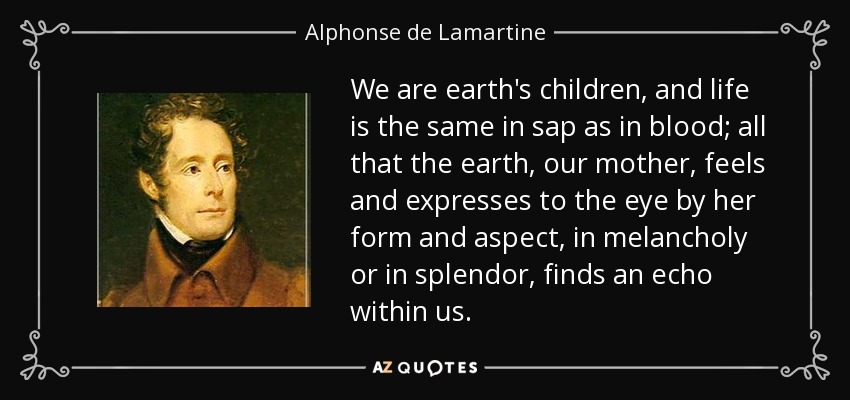 We are earth's children, and life is the same in sap as in blood; all that the earth, our mother, feels and expresses to the eye by her form and aspect, in melancholy or in splendor, finds an echo within us. - Alphonse de Lamartine