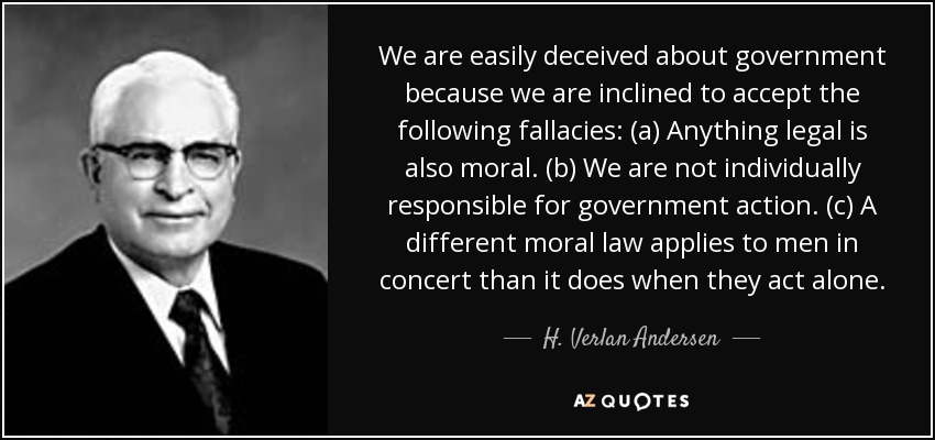 We are easily deceived about government because we are inclined to accept the following fallacies: (a) Anything legal is also moral. (b) We are not individually responsible for government action. (c) A different moral law applies to men in concert than it does when they act alone. - H. Verlan Andersen