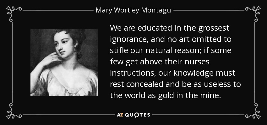 We are educated in the grossest ignorance, and no art omitted to stifle our natural reason; if some few get above their nurses instructions, our knowledge must rest concealed and be as useless to the world as gold in the mine. - Mary Wortley Montagu