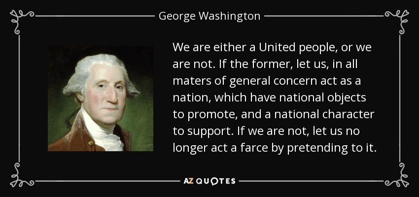 We are either a United people, or we are not. If the former, let us, in all maters of general concern act as a nation, which have national objects to promote, and a national character to support. If we are not, let us no longer act a farce by pretending to it. - George Washington