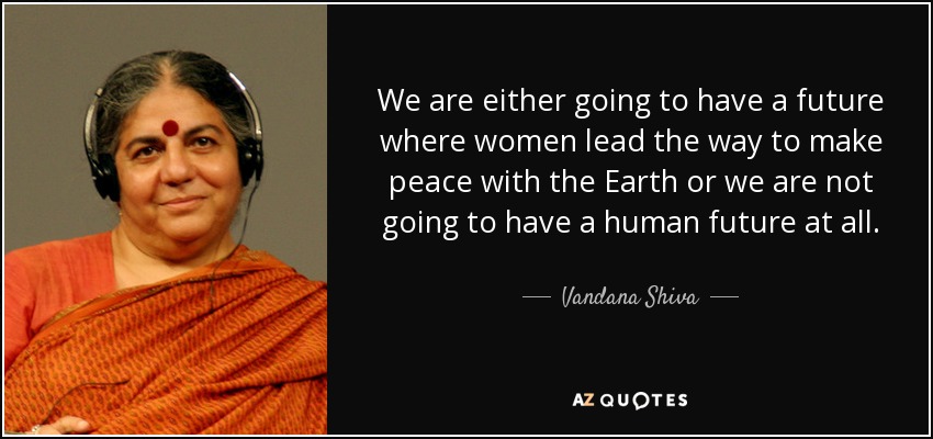 We are either going to have a future where women lead the way to make peace with the Earth or we are not going to have a human future at all. - Vandana Shiva