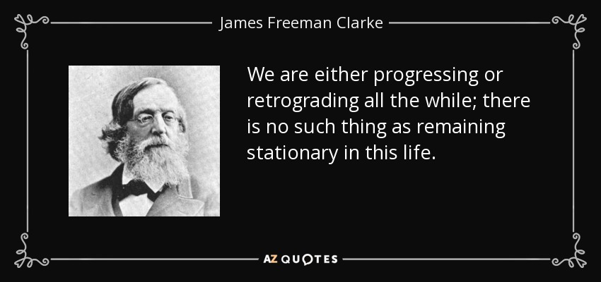 We are either progressing or retrograding all the while; there is no such thing as remaining stationary in this life. - James Freeman Clarke