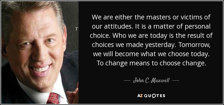 We are either the masters or victims of our attitudes. It is a matter of personal choice. Who we are today is the result of choices we made yesterday. Tomorrow, we will become what we choose today. To change means to choose change. - John C. Maxwell