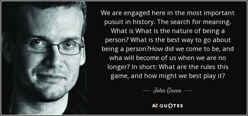 We are engaged here in the most important pusuit in history. The search for meaning. What is What is the nature of being a person? What is the best way to go about being a person?How did we come to be, and wha will become of us when we are no longer? In short: What are the rules this game, and how might we best play it? - John Green