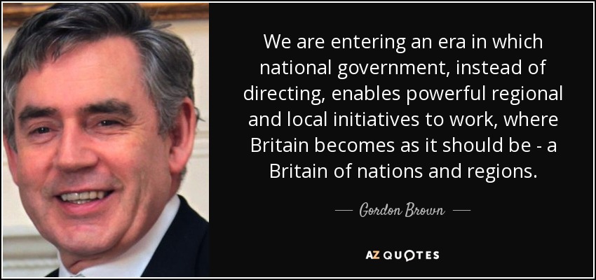 We are entering an era in which national government, instead of directing, enables powerful regional and local initiatives to work, where Britain becomes as it should be - a Britain of nations and regions. - Gordon Brown
