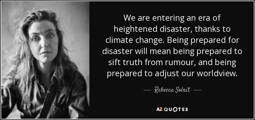 We are entering an era of heightened disaster, thanks to climate change. Being prepared for disaster will mean being prepared to sift truth from rumour, and being prepared to adjust our worldview. - Rebecca Solnit