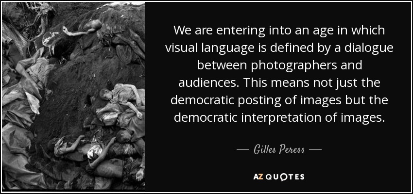 We are entering into an age in which visual language is defined by a dialogue between photographers and audiences. This means not just the democratic posting of images but the democratic interpretation of images. - Gilles Peress