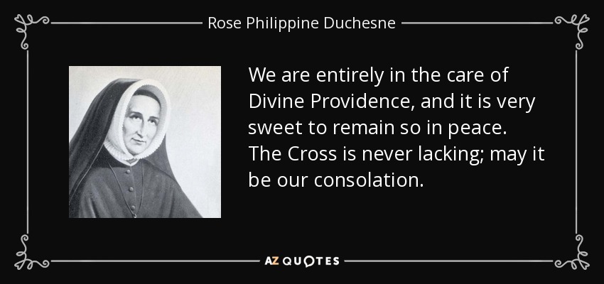 We are entirely in the care of Divine Providence, and it is very sweet to remain so in peace. The Cross is never lacking; may it be our consolation. - Rose Philippine Duchesne