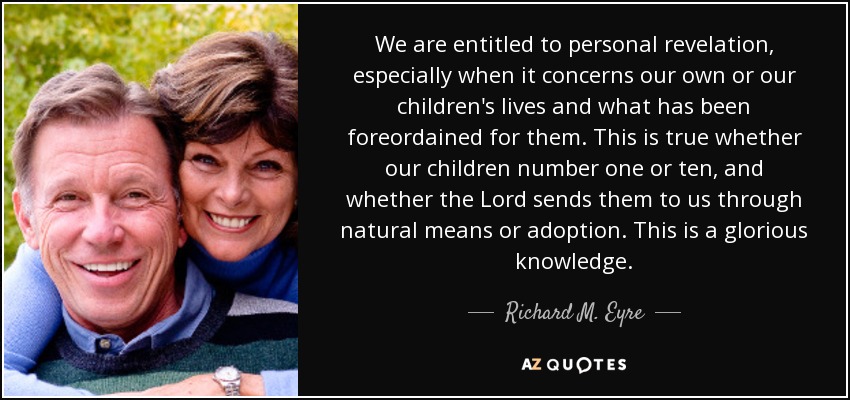 We are entitled to personal revelation, especially when it concerns our own or our children's lives and what has been foreordained for them. This is true whether our children number one or ten, and whether the Lord sends them to us through natural means or adoption. This is a glorious knowledge. - Richard M. Eyre