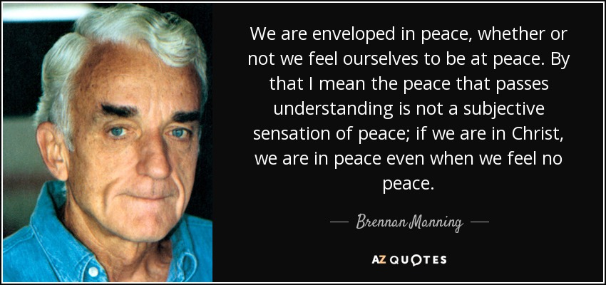 We are enveloped in peace, whether or not we feel ourselves to be at peace. By that I mean the peace that passes understanding is not a subjective sensation of peace; if we are in Christ, we are in peace even when we feel no peace. - Brennan Manning