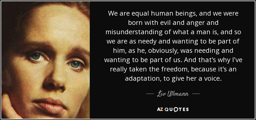 We are equal human beings, and we were born with evil and anger and misunderstanding of what a man is, and so we are as needy and wanting to be part of him, as he, obviously, was needing and wanting to be part of us. And that's why I've really taken the freedom, because it's an adaptation, to give her a voice. - Liv Ullmann