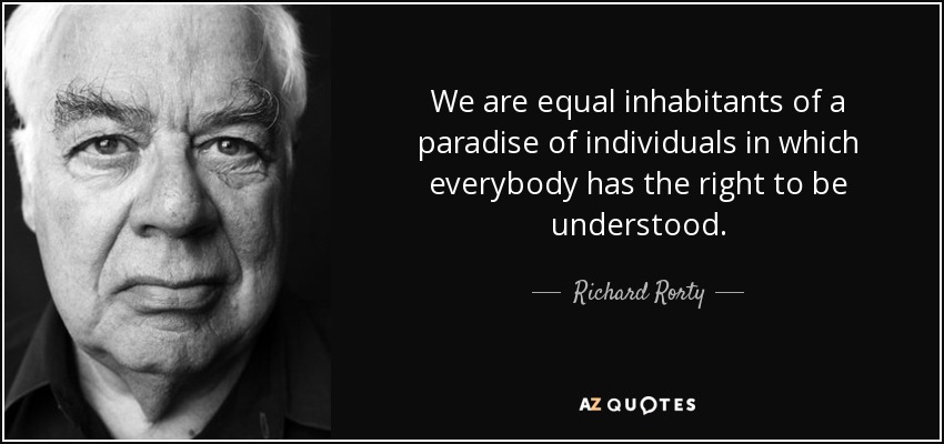 We are equal inhabitants of a paradise of individuals in which everybody has the right to be understood. - Richard Rorty