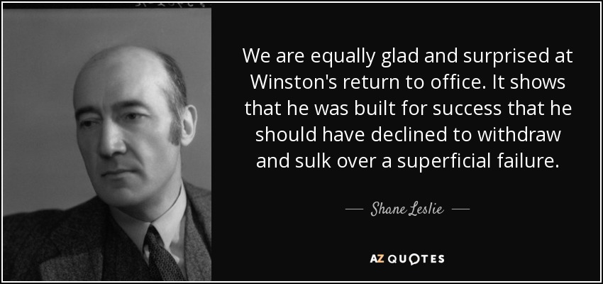 We are equally glad and surprised at Winston's return to office. It shows that he was built for success that he should have declined to withdraw and sulk over a superficial failure. - Shane Leslie
