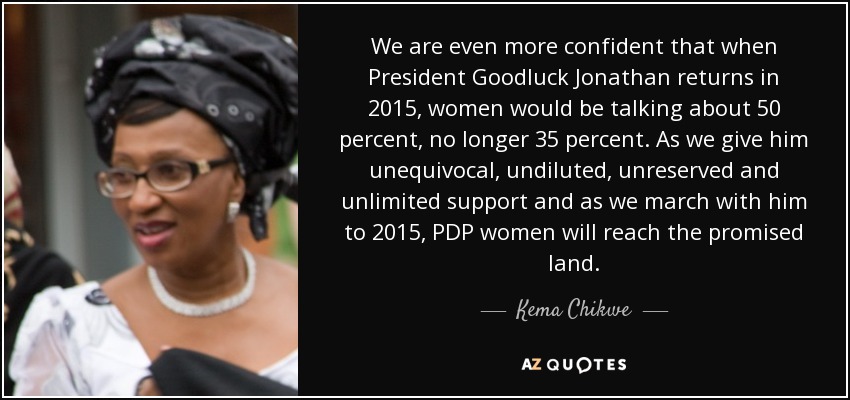 We are even more confident that when President Goodluck Jonathan returns in 2015, women would be talking about 50 percent, no longer 35 percent. As we give him unequivocal, undiluted, unreserved and unlimited support and as we march with him to 2015, PDP women will reach the promised land. - Kema Chikwe