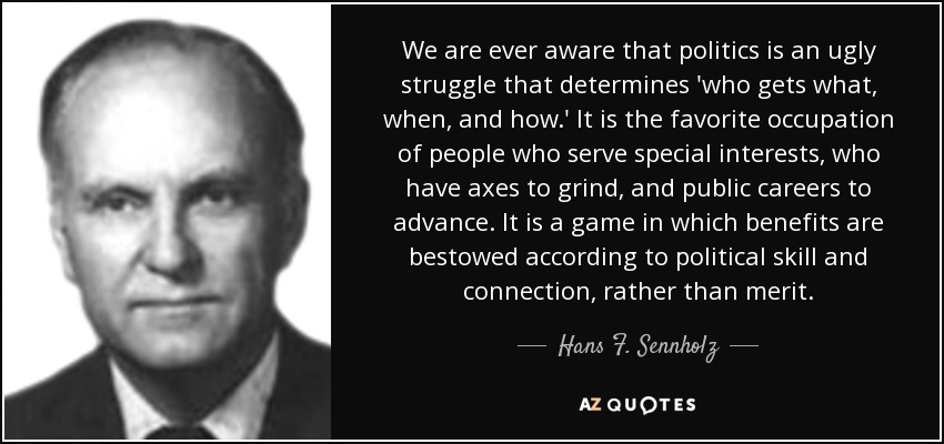 We are ever aware that politics is an ugly struggle that determines 'who gets what, when, and how.' It is the favorite occupation of people who serve special interests, who have axes to grind, and public careers to advance. It is a game in which benefits are bestowed according to political skill and connection, rather than merit. - Hans F. Sennholz