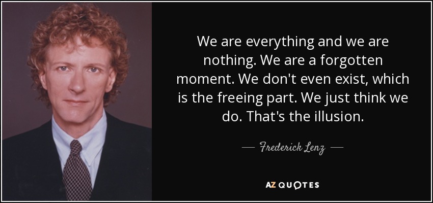 We are everything and we are nothing. We are a forgotten moment. We don't even exist, which is the freeing part. We just think we do. That's the illusion. - Frederick Lenz