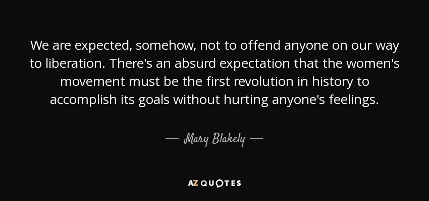 We are expected, somehow, not to offend anyone on our way to liberation. There's an absurd expectation that the women's movement must be the first revolution in history to accomplish its goals without hurting anyone's feelings. - Mary Blakely