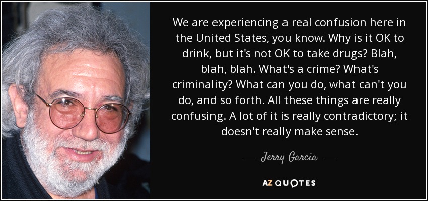 We are experiencing a real confusion here in the United States, you know. Why is it OK to drink, but it's not OK to take drugs? Blah, blah, blah. What's a crime? What's criminality? What can you do, what can't you do, and so forth. All these things are really confusing. A lot of it is really contradictory; it doesn't really make sense. - Jerry Garcia