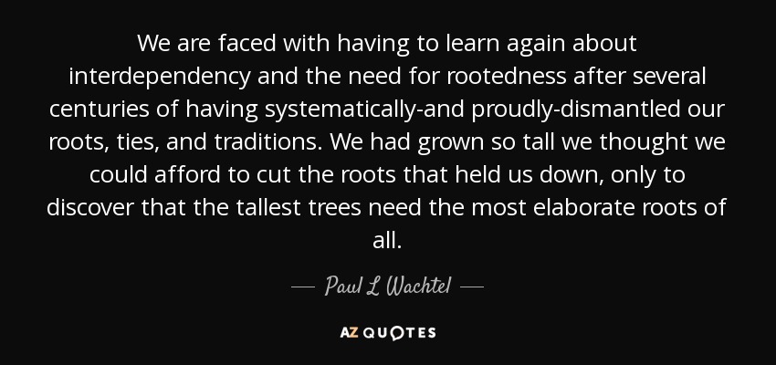 We are faced with having to learn again about interdependency and the need for rootedness after several centuries of having systematically-and proudly-dismantled our roots, ties, and traditions. We had grown so tall we thought we could afford to cut the roots that held us down, only to discover that the tallest trees need the most elaborate roots of all. - Paul L Wachtel