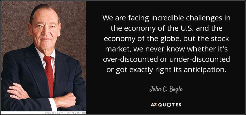 We are facing incredible challenges in the economy of the U.S. and the economy of the globe, but the stock market, we never know whether it's over-discounted or under-discounted or got exactly right its anticipation. - John C. Bogle