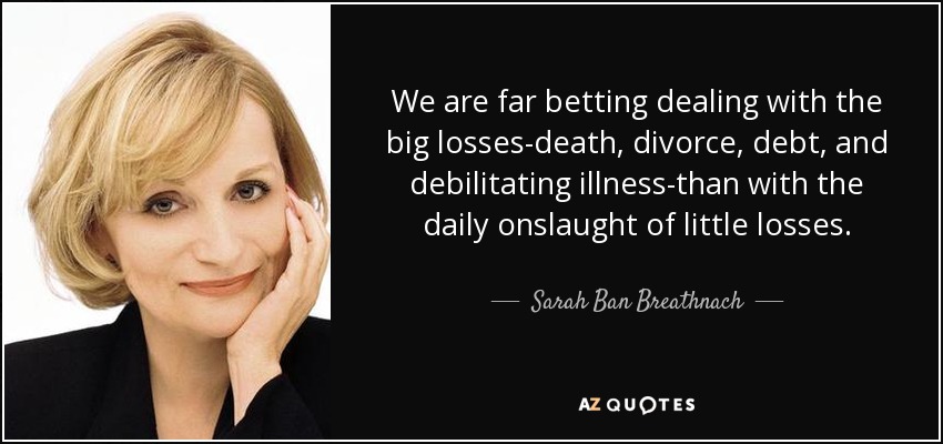 We are far betting dealing with the big losses-death, divorce, debt, and debilitating illness-than with the daily onslaught of little losses. - Sarah Ban Breathnach
