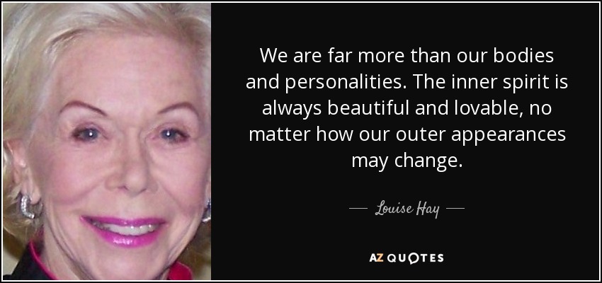 We are far more than our bodies and personalities. The inner spirit is always beautiful and lovable, no matter how our outer appearances may change. - Louise Hay