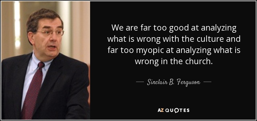 We are far too good at analyzing what is wrong with the culture and far too myopic at analyzing what is wrong in the church. - Sinclair B. Ferguson